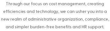 Through our focus on cost management, creating efficiencies and technology, we can usher you into a new realm of administrative organization, compliance, and simpler burden-free benefits and HR support.