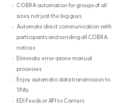 COBRA automation for groups of all sizes, not just the big guys Automate direct communication with participants and sending all COBRA notices Eliminate error-prone manual processes Enjoy automatic data transmission to TPA’s EDI Feeds or API to Carriers