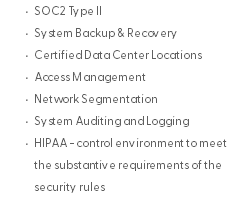 SOC2 Type II System Backup & Recovery Certified Data Center Locations Access Management Network Segmentation System Auditing and Logging HIPAA - control environment to meet the substantive requirements of the security rules