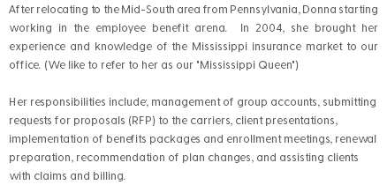 After relocating to the Mid-South area from Pennsylvania, Donna starting working in the employee benefit arena. In 2004, she brought her experience and knowledge of the Mississippi insurance market to our office. (We like to refer to her as our "Mississippi Queen") Her responsibilities include; management of group accounts, submitting requests for proposals (RFP) to the carriers, client presentations, implementation of benefits packages and enrollment meetings, renewal preparation, recommendation of plan changes, and assisting clients with claims and billing.